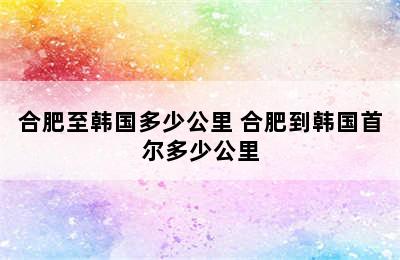 合肥至韩国多少公里 合肥到韩国首尔多少公里